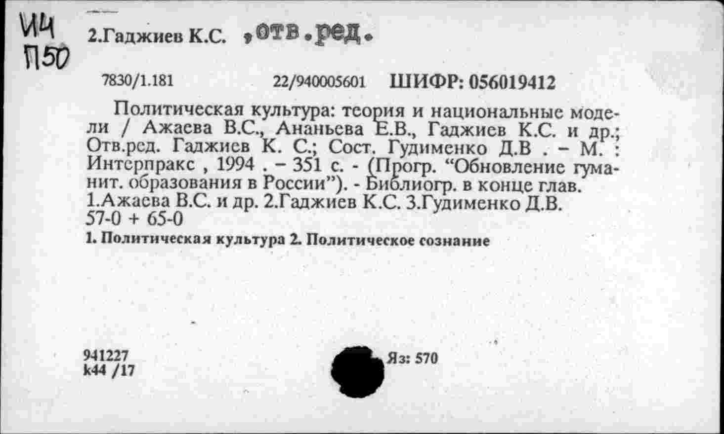 ﻿2.Гаджиев К.С. »ОТ₽«РвД*
П5Р
7830/1.181	22/940005601 ШИФР: 056019412
Политическая культура: теория и национальные моде ли / Ажаева В.С., Ананьева Е.В., Гаджиев К.С. и др. Отв.рсд. Гаджиев К. С.; Сост. Гудименко Д.В . - М. Интсрпракс , 1994 . - 351 с. - (Прогр. “Обновление туманит. образования в России”). - Библиогр. в конце глав. ГАжаева В.С. и др. 2.Гаджиев К.С. З.Гудименко Д.В. 57-0 + 65-0
1. Политическая культура 2. Политическое сознание
941227 к44 /17
Яз: 570